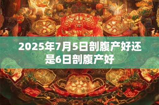 2025年7月5日剖腹产好还是6日剖腹产好