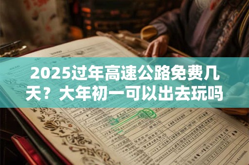 2025过年高速公路免费几天?大年初一可以出去玩吗 2025过年高速公路免费几天?大年初一可以出去玩吗