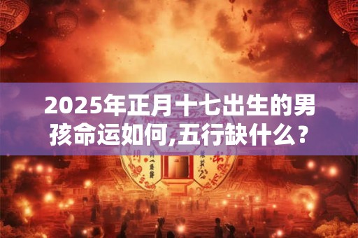 2025年正月十七出生的男孩命运如何,五行缺什么？