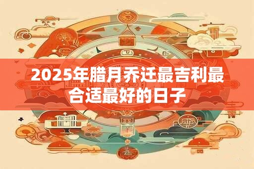2025年腊月乔迁最吉利最合适最好的日子