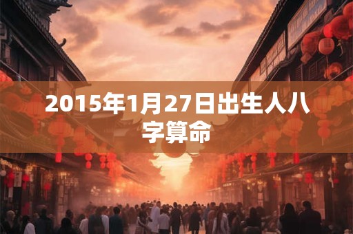 2015年1月27日出生人八字算命 2015年1月27日出生人八字算命