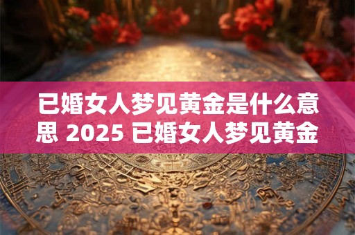 已婚女人梦见黄金是什么意思 2025 已婚女人梦见黄金是什么意思