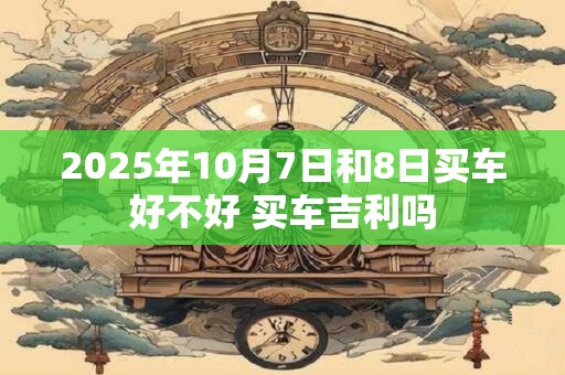 2025年10月7日和8日买车好不好 买车吉利吗