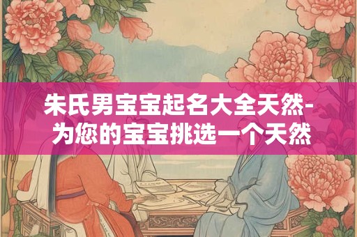 朱氏男宝宝起名大全天然- 为您的宝宝挑选一个天然的名字