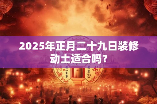 2025年正月二十九日装修动土适合吗？