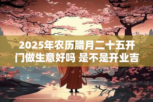 2025年农历腊月二十五开门做生意好吗 是不是开业吉日