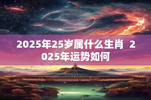2025年25岁属什么生肖  2025年运势如何 2025年25岁属什么生肖  2025年运势如何