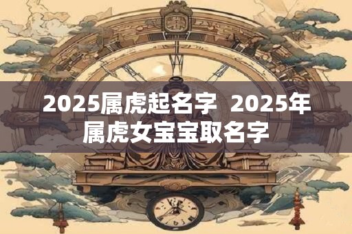 2025属虎起名字  2025年属虎女宝宝取名字