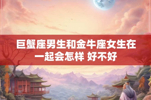 巨蟹座男生和金牛座女生在一起会怎样 好不好