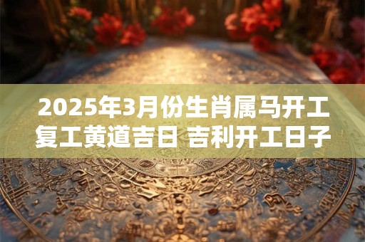 2025年3月份生肖属马开工复工黄道吉日 吉利开工日子