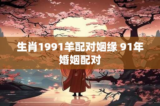 生肖1991羊配对姻缘 91年婚姻配对