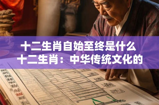 十二生肖自始至终是什么 十二生肖：中华传统文化的瑰宝