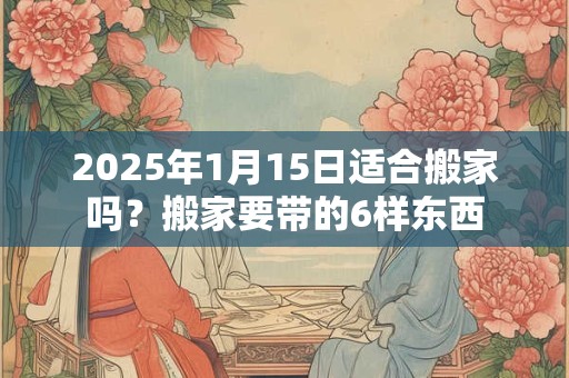 2025年1月15日适合搬家吗？搬家要带的6样东西