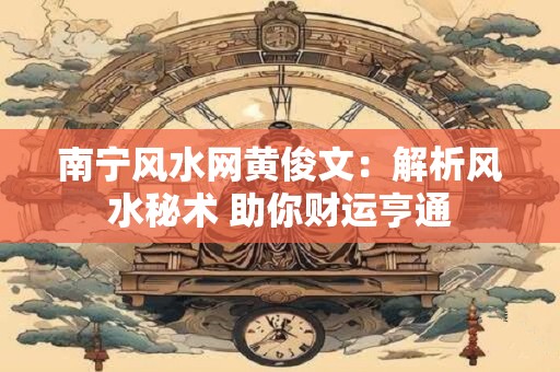 南宁风水网黄俊文：解析风水秘术 助你财运亨通
