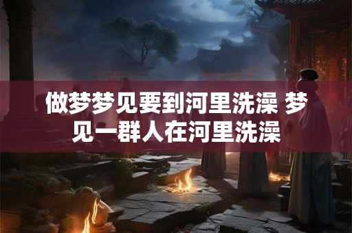 做梦梦见要到河里洗澡 梦见一群人在河里洗澡