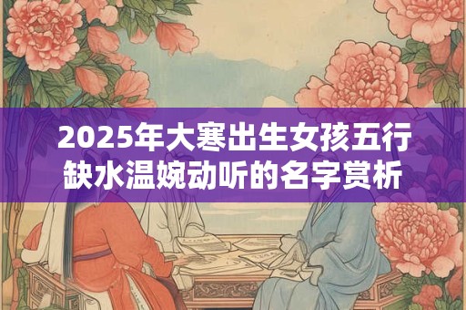 2026年大寒出生女孩五行缺水温婉动听的名字赏析