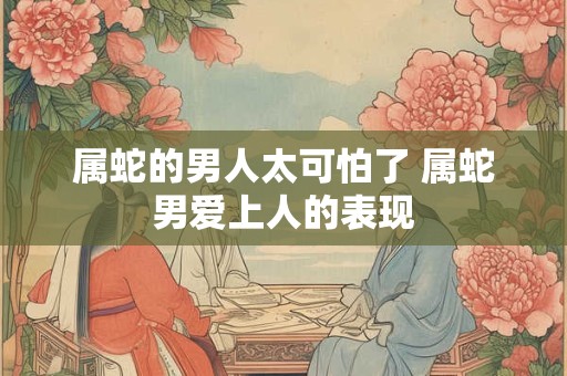 属蛇的男人太可怕了 属蛇男爱上人的表现