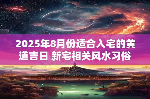 2025年8月份适合入宅的黄道吉日 新宅相关风水习俗