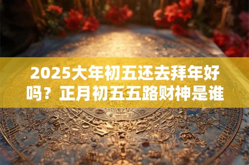 2025大年初五还去拜年好吗？正月初五五路财神是谁？