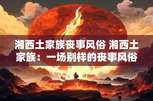 湘西土家族丧事风俗 湘西土家族：一场别样的丧事风俗之旅