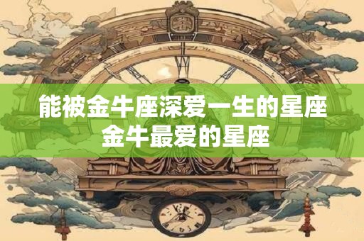 能被金牛座深爱一生的星座 金牛最爱的星座
