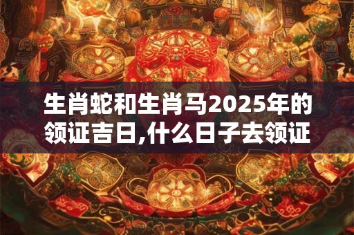 生肖蛇和生肖马2025年的领证吉日,什么日子去领证