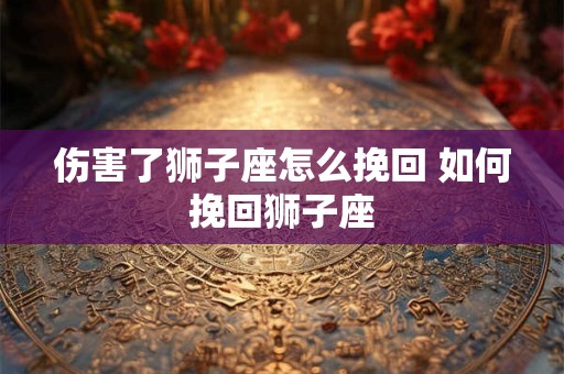 伤害了狮子座怎么挽回 如何挽回狮子座