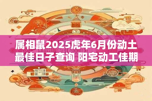 属相鼠2025虎年6月份动土最佳日子查询 阳宅动工佳期