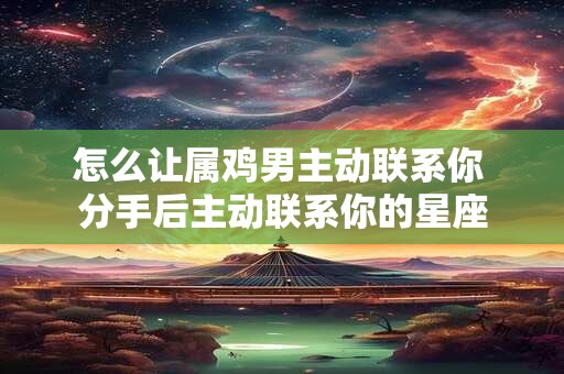 怎么让属鸡男主动联系你 分手后主动联系你的星座