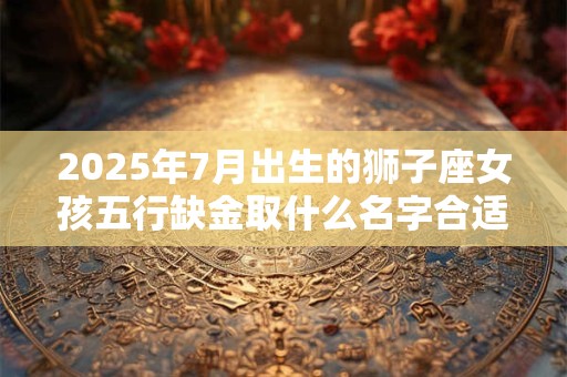 2025年7月出生的狮子座女孩五行缺金取什么名字合适？