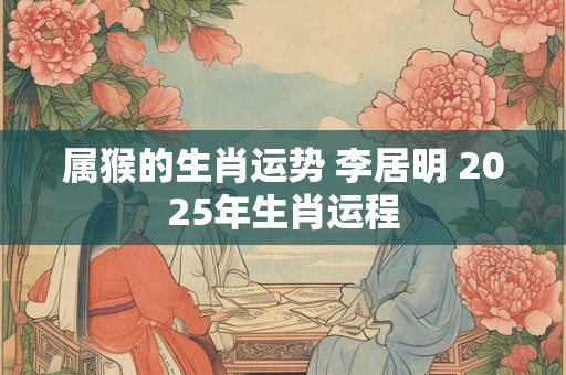 属猴的生肖运势 李居明 2025年生肖运程