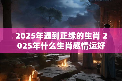 2025年遇到正缘的生肖 2025年什么生肖感情运好
