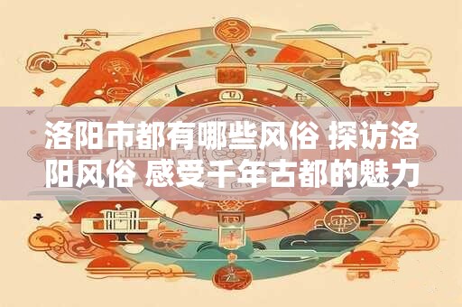 洛阳市都有哪些风俗 探访洛阳风俗 感受千年古都的魅力