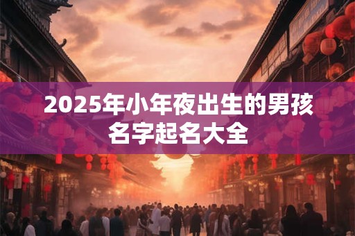 2026年小年夜出生的男孩名字起名大全 2026年小年夜出生的男孩名字起名大全
