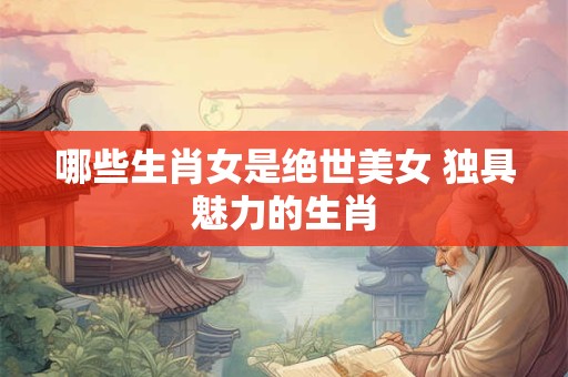 哪些生肖女是绝世美女 独具魅力的生肖