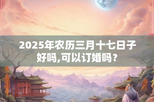 2025年农历三月十七日子好吗,可以订婚吗? 2025年农历三月十七日子好吗,可以订婚吗?