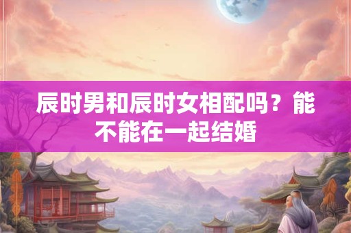 辰时男和辰时女相配吗？能不能在一起结婚