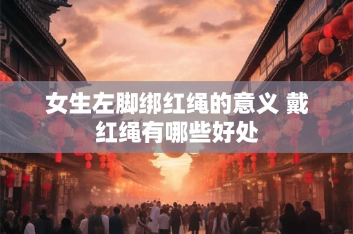 女生左脚绑红绳的意义 戴红绳有哪些好处