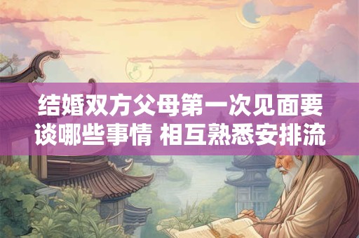 结婚双方父母第一次见面要谈哪些事情 相互熟悉安排流程