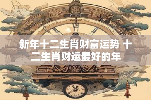 新年十二生肖财富运势 十二生肖财运最好的年