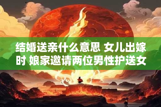 结婚送亲什么意思 女儿出嫁时 娘家邀请两位男性护送女儿到婆家