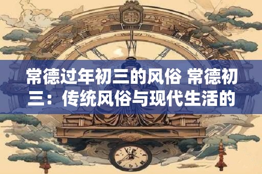 常德过年初三的风俗 常德初三：传统风俗与现代生活的融合