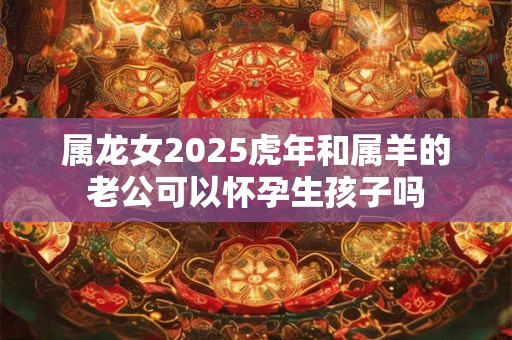 属龙女2025虎年和属羊的老公可以怀孕生孩子吗