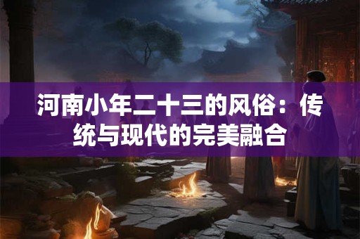 河南小年二十三的风俗:传统与现代的完美融合 河南小年二十三的风俗:传统与现代的完美融合