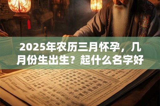 2025年农历三月怀孕，几月份生出生？起什么名字好？