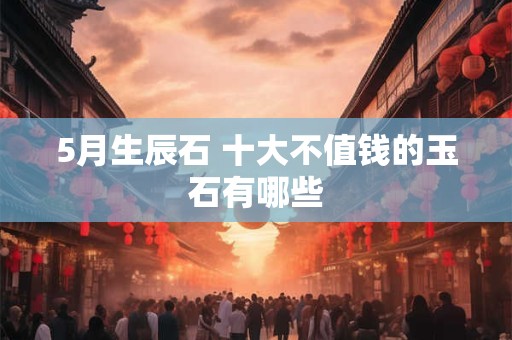 5月生辰石 十大不值钱的玉石有哪些