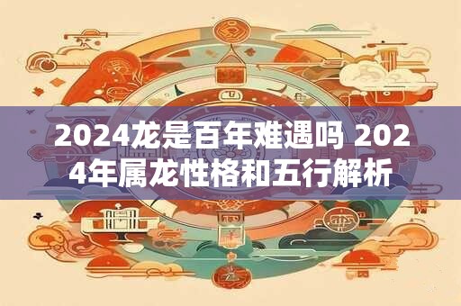 2024龙是百年难遇吗 2024年属龙性格和五行解析