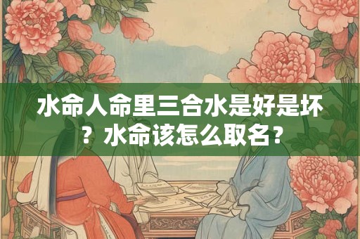 水命人命里三合水是好是坏？水命该怎么取名？