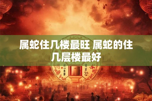 属蛇住几楼最旺 属蛇的住几层楼最好 属蛇住几楼最旺 属蛇的住几层楼最好