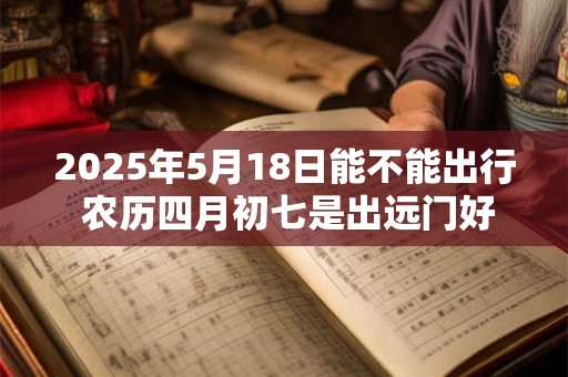 2025年5月18日能不能出行 农历四月初七是出远门好日子吗